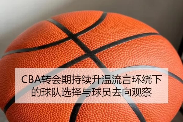 CBA转会期持续升温流言环绕下的球队选择与球员去向观察